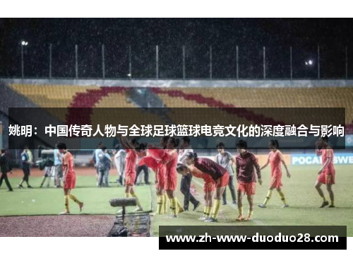 姚明：中国传奇人物与全球足球篮球电竞文化的深度融合与影响