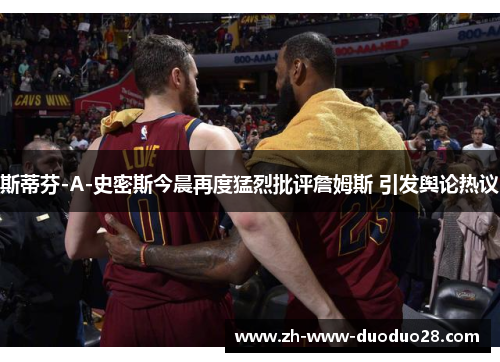 斯蒂芬-A-史密斯今晨再度猛烈批评詹姆斯 引发舆论热议 斯蒂芬-A-史密斯今晨再度猛烈批评詹姆斯 引发舆论热议