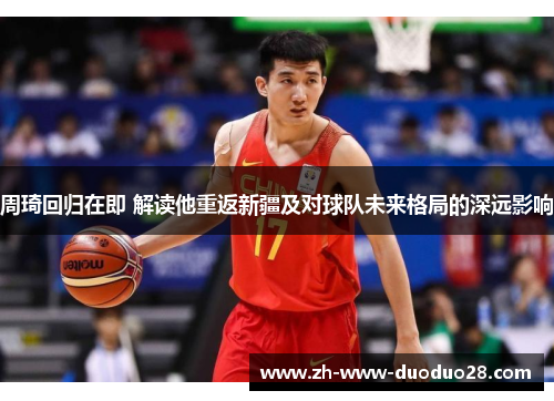 周琦回归在即 解读他重返新疆及对球队未来格局的深远影响
