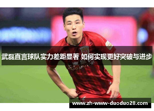 武磊直言球队实力差距显著 如何实现更好突破与进步 武磊直言球队实力差距显著 如何实现更好突破与进步