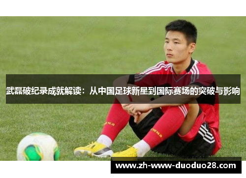 武磊破纪录成就解读：从中国足球新星到国际赛场的突破与影响