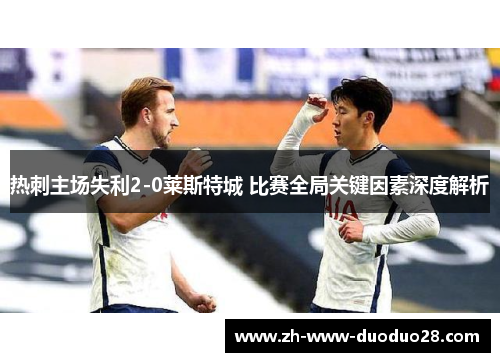 热刺主场失利2-0莱斯特城 比赛全局关键因素深度解析 热刺主场失利2-0莱斯特城 比赛全局关键因素深度解析