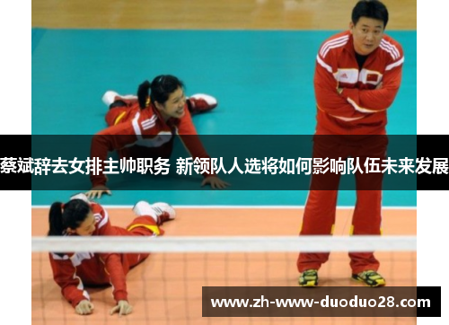 蔡斌辞去女排主帅职务 新领队人选将如何影响队伍未来发展