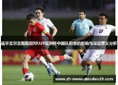 战平吉尔吉斯斯坦对U20亚洲杯中国队前景的影响与深远意义分析