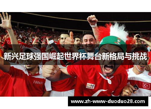 新兴足球强国崛起世界杯舞台新格局与挑战 新兴足球强国崛起世界杯舞台新格局与挑战