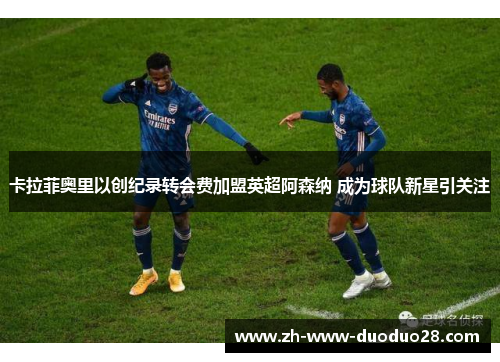 卡拉菲奥里以创纪录转会费加盟英超阿森纳 成为球队新星引关注 卡拉菲奥里以创纪录转会费加盟英超阿森纳 成为球队新星引关注