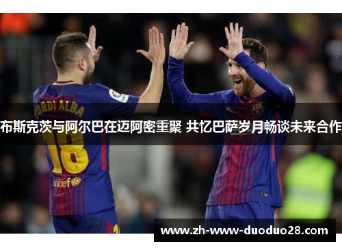 布斯克茨与阿尔巴在迈阿密重聚 共忆巴萨岁月畅谈未来合作