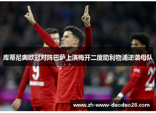 库蒂尼奥欧冠对阵巴萨上演梅开二度助利物浦逆袭母队